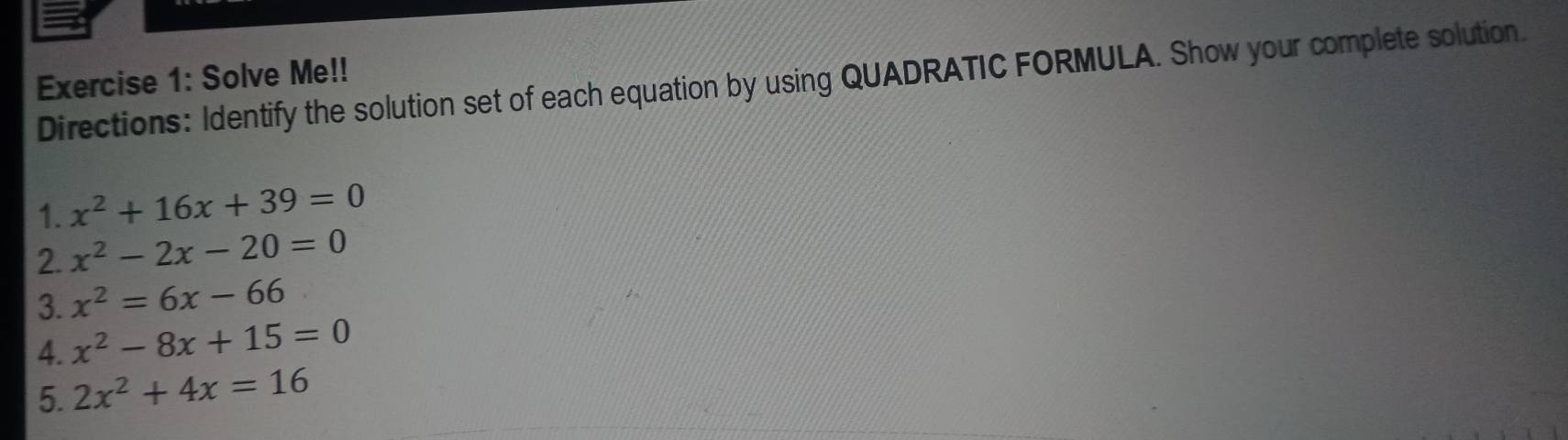 Solve Me!! 
Directions: Identify the solution set of each equation by using QUADRATIC FORMULA. Show your complete solution. 
1. x^2+16x+39=0
2. x^2-2x-20=0
3. x^2=6x-66
4. x^2-8x+15=0
5. 2x^2+4x=16