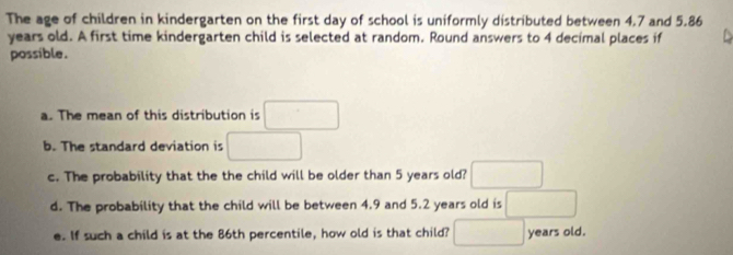 The age of children in kindergarten on the first day of school is uniformly distributed between 4.7 and 5.86
years old. A first time kindergarten child is selected at random. Round answers to 4 decimal places if 
possible. 
a. The mean of this distribution is □
b. The standard deviation is □
c. The probability that the the child will be older than 5 years old? □ 
d. The probability that the child will be between 4.9 and 5.2 years old is □
e. If such a child is at the 86th percentile, how old is that child? □ years old.