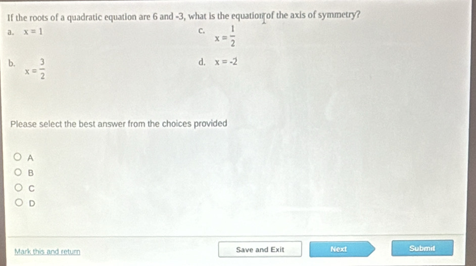 If the roots of a quadratic equation are 6 and -3, what is the equation of the axis of symmetry?
a. x=1 c. x= 1/2 
b. x= 3/2 
d. x=-2
Please select the best answer from the choices provided
A
B
C
D
Mark this and return Save and Exit Next
Submit