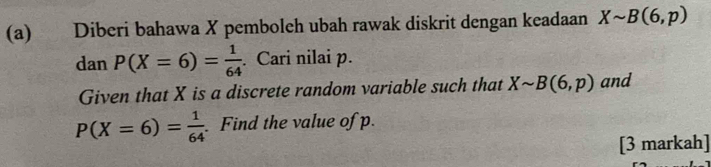 Diberi bahawa X pemboleh ubah rawak diskrit dengan keadaan Xsim B(6,p)
dan P(X=6)= 1/64 . Cari nilai p. 
Given that X is a discrete random variable such that Xsim B(6,p) and
P(X=6)= 1/64 . Find the value of p. 
[3 markah]