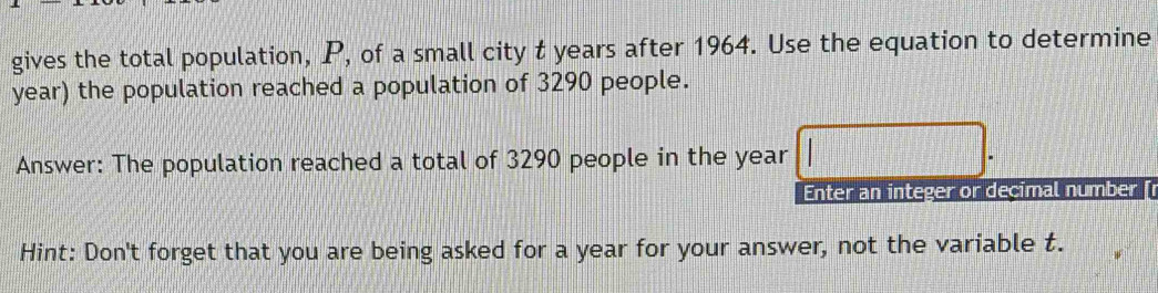 gives the total population, P, of a small city t years after 1964. Use the equation to determine
year) the population reached a population of 3290 people. 
Answer: The population reached a total of 3290 people in the year □. 
Enter an integer or decimal number [ 
Hint: Don't forget that you are being asked for a year for your answer, not the variable t.