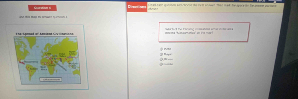 Read each question and choose the best answer. Then mark the space for the answer you have
Question 4 Directions chosen.
Use this map to answer question 4.
Which of the following civilizations arose in the area
The Spread of Ancient Civilizations marked "Mesoamerica" on the map?
Incan
Mayan
Minoan
Kushite