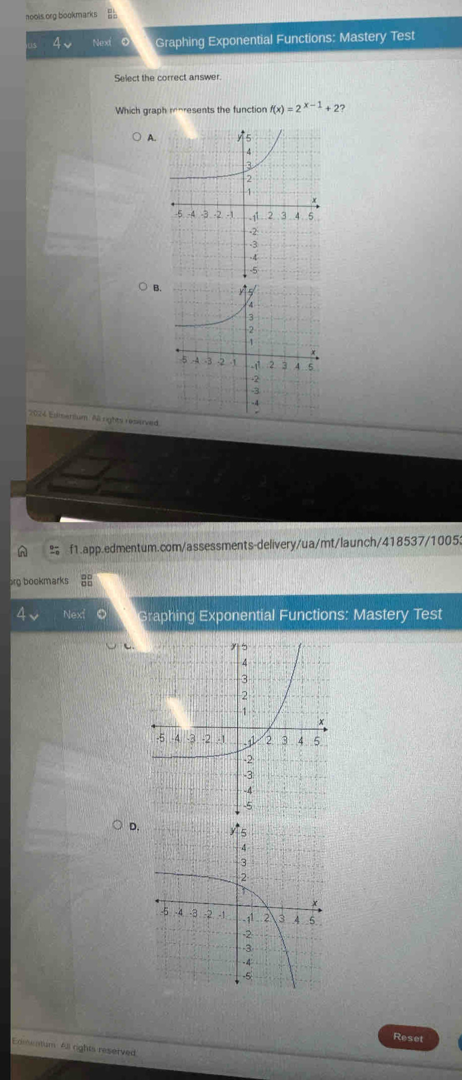 nools.org bookmarks 
4v Next Graphing Exponential Functions: Mastery Test 
Select the correct answer. 
Which graph represents the function f(x)=2^(x-1)+ 2? 
A. 
B. 
2024 Edmenium All rights reserved. 
A % f1.app.edmentum.com/assessments-delivery/ua/mt/launch/418537/10053 
org bookmarks 
Next Graphing Exponential Functions: Mastery Test 
D. 
Reset 
Edmentum All rights reserved