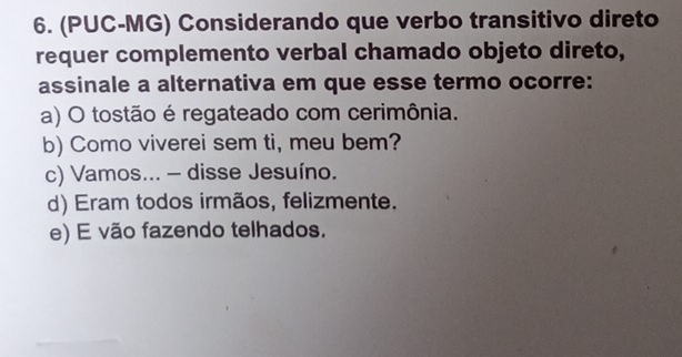 (PUC-MG) Considerando que verbo transitivo direto
requer complemento verbal chamado objeto direto,
assinale a alternativa em que esse termo ocorre:
a) O tostão é regateado com cerimônia.
b) Como viverei sem ti, meu bem?
c) Vamos... - disse Jesuíno.
d) Eram todos irmãos, felizmente.
e) E vão fazendo telhados.