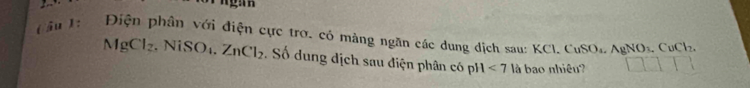 Ngan 
(ầu 1: Điện phân với điện cực trơ. có màng ngăn các dung dịch sau: KCl. CuSO_4, AgNO_3, CuCl_2.
MgCl_2. NiSO₁. ZnCl_2. Số dung dịch sau điện phân có pH<7</tex> là bao nhiệu?