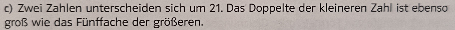 Zwei Zahlen unterscheiden sich um 21. Das Doppelte der kleineren Zahl ist ebenso 
groß wie das Fünffache der größeren.