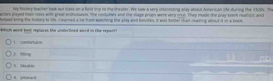 My history teacher took our class on a field trip to the theater. We saw a very interesting play about American life during the 1920s. Th
actars played their roles with great enthusiasm. The costumes and the stage props were very nice. They made the play seem realistic and
helped bring the history to life. I learned a lot from watching the play and besides, it was better than reading about it in a book.
Which word best replaces the underlined word in the report?
1 comfortable
2. fitting
3. likeable
4. pleasant