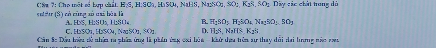 Cho một sổ hợp chất: H_2S, H_2SO_3, H_2SO_4, NaHS, Na_2SO_3, SO_3, K_2S, SO_2. Dãy các chất trong đó
sulfur (S) có cùng sổ oxi hóa là
A. H_2S, H_2SO_3, H_2SO_4. B. H_2SO_3, H_2SO_4, Na_2SO_3, SO_3.
C. H_2SO_3, H_2SO_4, Na_2SO_3, SO_2. D. H_2S, NaHS, K_2S. 
Cầu 8: Dầu hiệu để nhận ra phản ứng là phản ứng oxi hỏa - khử dựa trên sự thay đổi đại lượng nào sau