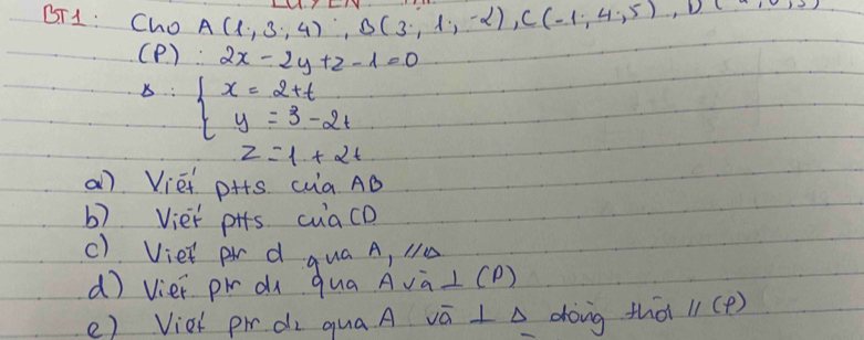 BT1: Cho A(1,3,4), B(3,1,-2), C(-1,4,5), D
(P ). ... 2x-2y+z-1=0
s: x=2+t y=3-2tendarray.
z=1+2t
a) Viéi pHs ca AD 
b) Viet pis cuacD 
c) Viet pr d qua A, N 
d viei pi à qua AvàL(D) 
e) Vioh pi di qua A vā I A dong that parallel (p)