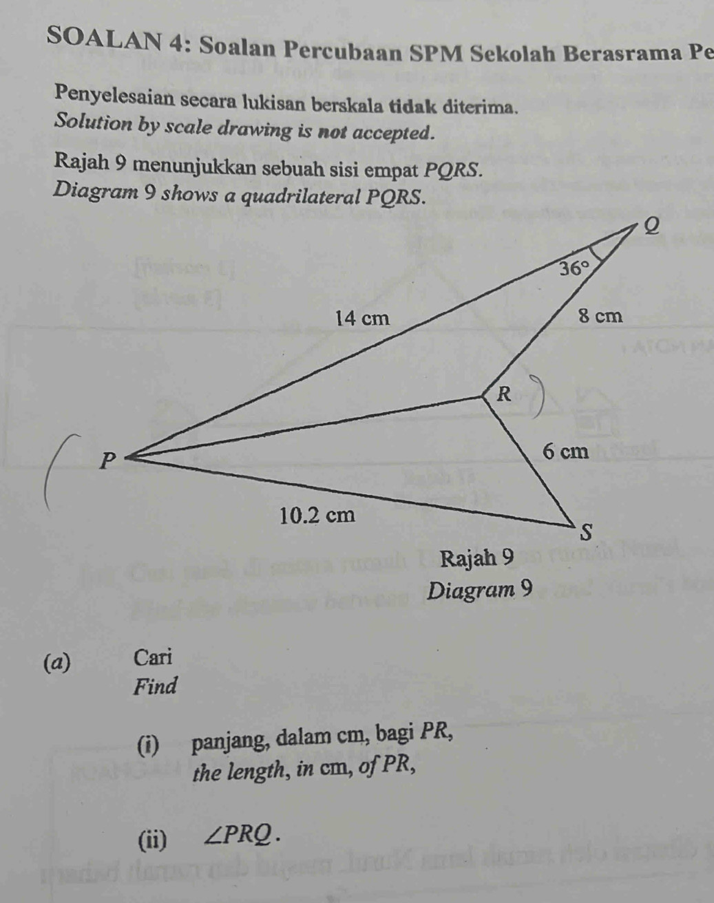 SOALAN 4: Soalan Percubaan SPM Sekolah Berasrama Pe
Penyelesaian secara lukisan berskala tidak diterima.
Solution by scale drawing is not accepted.
Rajah 9 menunjukkan sebuah sisi empat PQRS.
Diagram 9
(a) Cari
Find
(i) panjang, dalam cm, bagi PR,
the length, in cm, of PR,
(ii) ∠ PRQ.