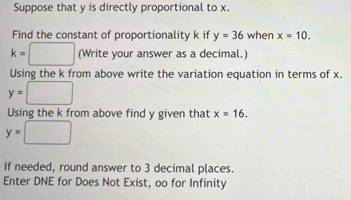 Suppose that y is directly proportional to x. 
Find the constant of proportionality k if y=36 when x=10.
k=□ (Wr ite your answer as a decimal.) 
Using the k from above write the variation equation in terms of x.
y=□
Using the k from above find y given that x=16.
y=□
If needed, round answer to 3 decimal pļaces. 
Enter DNE for Does Not Exist, oo for Infinity