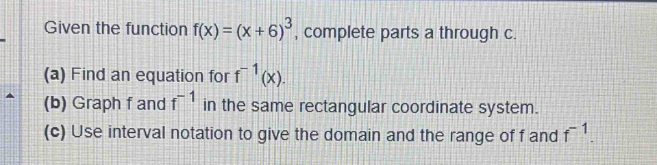 Given the function f(x)=(x+6)^3 , complete parts a through c. 
(a) Find an equation for f^(-1)(x). 
(b) Graph f and f^(-1) in the same rectangular coordinate system. 
(c) Use interval notation to give the domain and the range of f and f^(-1).