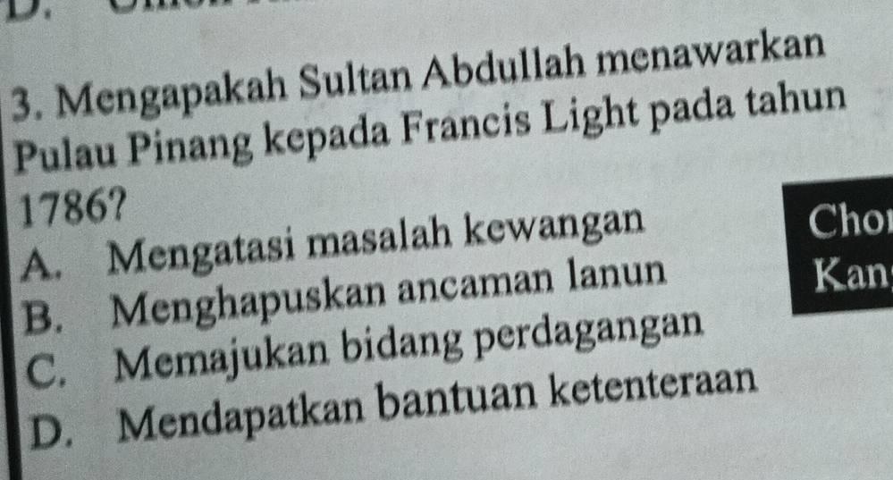 Mengapakah Sultan Abdullah menawarkan
Pulau Pinang kepada Francis Light pada tahun
1786?
A. Mengatasi masalah kewangan
Cho
B. Menghapuskan ancaman lanun
Kan
C. Memajukan bidang perdagangan
D. Mendapatkan bantuan ketenteraan