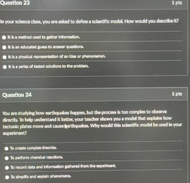 In your science class, you are asked to define a scientific model. How would you describe it?
It is a method used to gather information.
It is an educated guess to answer questions.
It is a physical representation of an idea or phenomenon.
It is a series of tested solutions to the problem.
Question 24 1 pts
You are studying how earthquakes happen, but the process is too complex to observe
directly. To help understand it better, your teacher shows you a model that explains how
tectonic plates move and cause harthquakes. Why would this scientific model be used in your
experiment?
To create complex theories.
To perform chemical reactions.
To record data and information gathered from the experiment.
To simplify and explain phenomena.