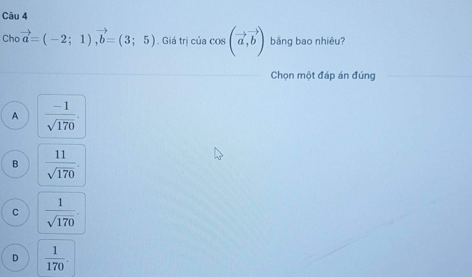 Cho vector a=(-2;1), vector b=(3;5). Giá trị của cos (vector a,vector b) bằng bao nhiêu?
Chọn một đáp án đúng
A  (-1)/sqrt(170) .
B  11/sqrt(170) .
C  1/sqrt(170) .
D  1/170 .