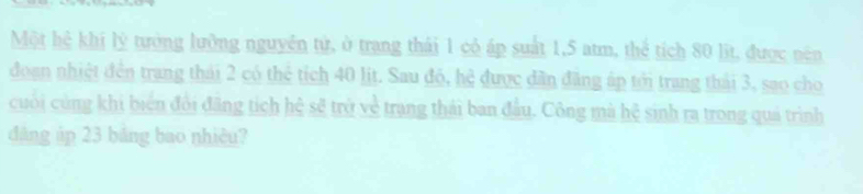 Một hệ khí lý tưởng lưỡng nguyên tử, ở trang thái 1 cỏ áp suất 1,5 atm, thể tích 80 lịt, được nên 
đoạn nhiệt đến trang thái 2 có thể tích 40 lit. Sau đỏ, hệ được dân đăng áp tới trang thái 3, sao cho 
cuối củng khi biến đổi đãng tích hệ sẽ trở về trang thái ban đầu. Công mà hệ sinh ra trong quả trình 
dàng áp 23 bảng bao nhiêu?