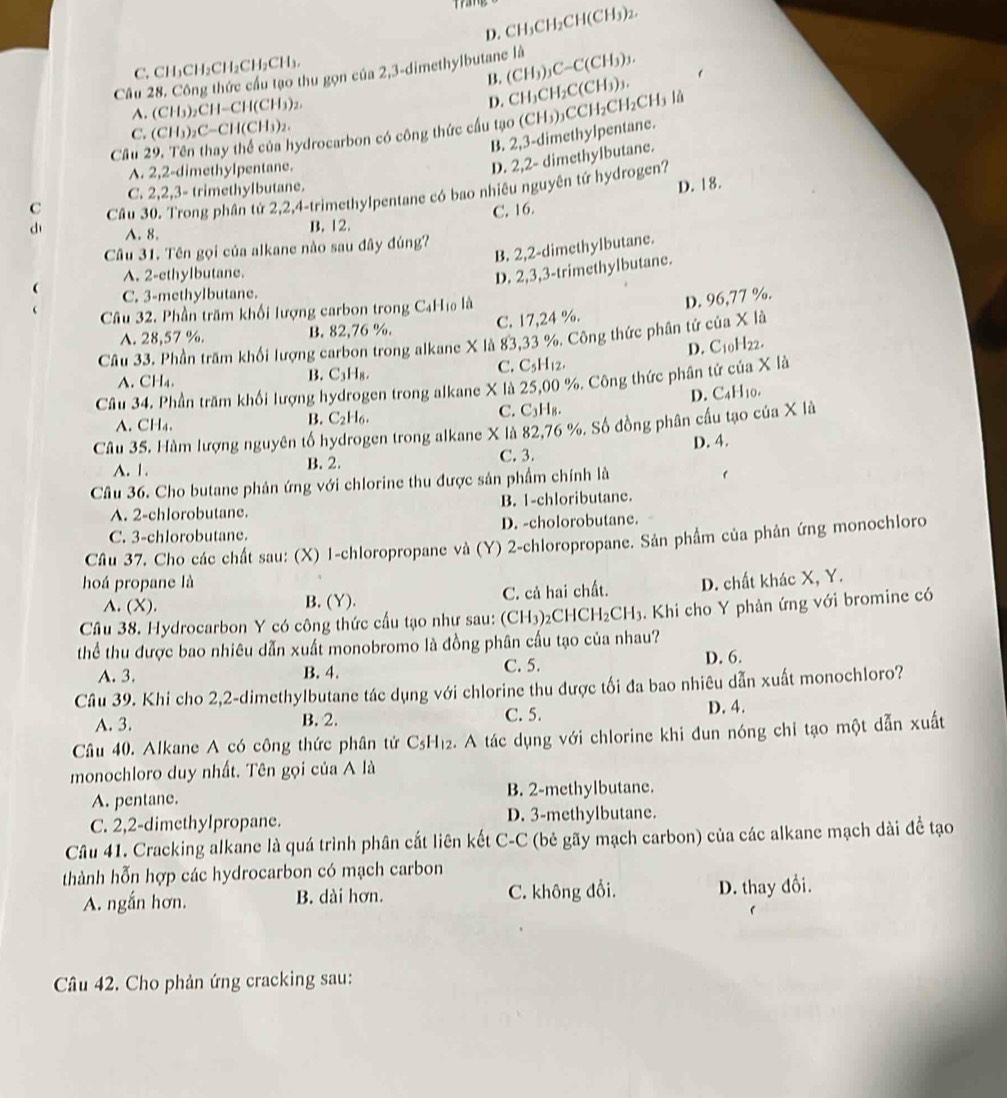 D. CH_3CH_2CH(CH_3)_2.
C. CH₃CH₂CH₂CH₂CH₃.
Câu 28. Công thức cầu tạo thu gọn của 2,3-dimethylbutane là (CH_3)_3C-C(CH_3)_3.
B. CH_3CH_2C(CH_3)_3
A. (CH₃)₂CH- CH(C) b)2.
D.
C. (CH₃)₂C-CH(CH₃)₂.
Cầu 29. Tên thay thể của hydrocarbon có công thức cầu tạo (CH_3) CCH_2CH_2CH_3Ih
B. 2,3-dimethylpentane.
A. 2,2-dimethylpentane.
D. 2,2- dimethylbutane.
C Cầu 30. Trong phân tứ 2,2,4-trimethylpentane có bao nhiêu nguyên tử hydrogen?
C. 2,2,3- trimethylbutane.
D. 18.
d A.8.
B. 12. C. 16.
B. 2,2-dimethylbutane.
Câu 31. Tên gọi của alkane nào sau đây đúng?
A. 2-ethylbutane.
D. 2,3,3-trimethylbutane.
 C. 3-methylbutane.
Câu 32. Phần trăm khối lượng carbon trong C_4H lo là
D. 96,77 %.
A. 28,57 %. B. 82,76 %. C. 17,24 %.
Câu 33. Phần trăm khối lượng carbon trong alkane X là 83,33 %. Công thức phân tử của X là
C. C_5H_12.
B. C_3H_8.
Câu 34. Phần trăm khối lượng hydrogen trong alkane X là 25,00 %. Công thức phân tứ của X là D. C10H22.
A. CH_4.
D. C_41 l10.
C. C_3H_8.
A. CH₄.
B. C_2H_6.
Câu 35. Hàm lượng nguyên tố hydrogen trong alkane X là 82,76 %. Số đồng phân cầu tạo của X là
A. 1. B. 2. C. 3. D. 4.
Câu 36. Cho butane phản ứng với chlorine thu được sản phẩm chính là
A. 2-chlorobutane. B. 1-chloributane.
C. 3-chlorobutane. D. -cholorobutane.
Câu 37. Cho các chất sau: (X) 1-chloropropane và (Y) 2-chloropropane. Sản phẩm của phản ứng monochloro
hoá propane là D. chất khác X, Y.
A. (X). B. (Y). C. cả hai chất.
Câu 38. Hydrocarbon Y có công thức cấu tạo như sau: (CH_3) 2CH CH_2CH_3 3. Khi cho Y phản ứng với bromine có
thể thu được bao nhiêu dẫn xuất monobromo là đồng phân cấu tạo của nhau?
A. 3. B. 4. C.5. D. 6.
Câu 39. Khi cho 2,2-dimethylbutane tác dụng với chlorine thu được tối đa bao nhiêu dẫn xuất monochloro?
A. 3. B. 2. C. 5. D. 4.
Câu 40. Alkane A có công thức phân tử C_5H_12 2. A tác dụng với chlorine khi đun nóng chi tạo một dẫn xuất
monochloro duy nhất. Tên gọi của A là
A. pentane. B. 2-methylbutane.
C. 2,2-dimethylpropane. D. 3-methylbutane.
Câu 41. Cracking alkane là quá trình phân cắt liên kết C-C (bẻ gãy mạch carbon) của các alkane mạch dài đề tạo
thành hỗn hợp các hydrocarbon có mạch carbon
A. ngắn hơn. B. dài hơn. C. không đổi. D. thay đổi.
Câu 42. Cho phản ứng cracking sau: