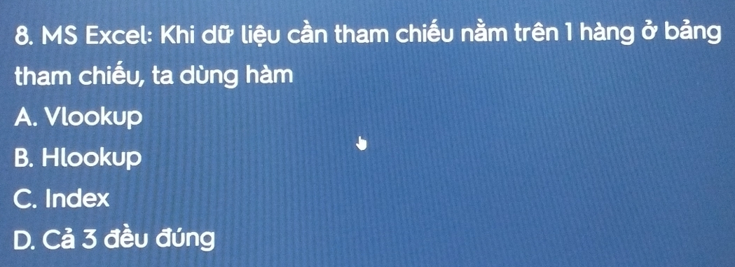 MS Excel: Khi dữ liệu cần tham chiếu nằm trên 1 hàng ở bảng
tham chiếu, ta dùng hàm
A. Vlookup
B. Hlookup
C. Index
D. Cả 3 đều đúng