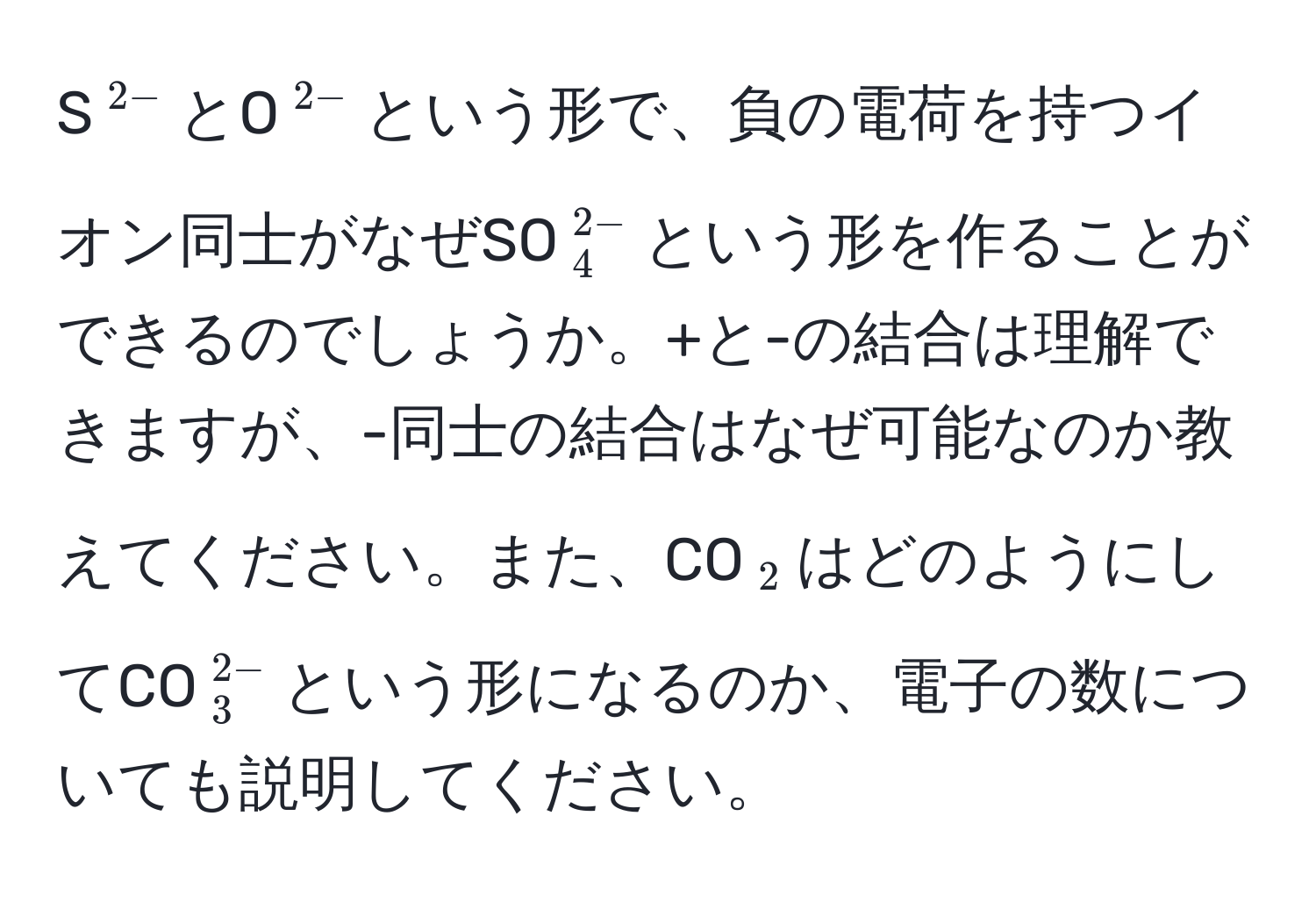 S$^2-$とO$^2-$という形で、負の電荷を持つイオン同士がなぜSO$_4^((2-)$という形を作ることができるのでしょうか。+と-の結合は理解できますが、-同士の結合はなぜ可能なのか教えてください。また、CO$_2)$はどのようにしてCO$_3^(2-)$という形になるのか、電子の数についても説明してください。