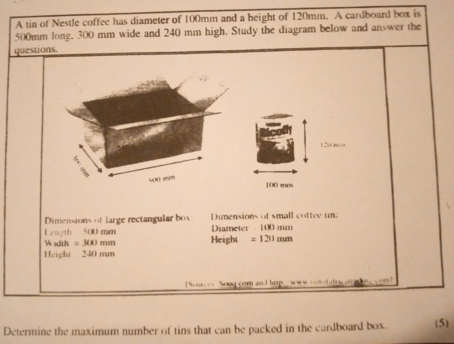 A tin of Nestle coffee has diameter of 100mm and a height of 120mm. A cardboard box is
500mm long, 300 mm wide and 240 mm high. Study the diagram below and answer the 
questions.
120 mm
500 mm
100 mm
Dimensions of large rectangular box Dumensions of small cottee un: 
Length 500 mm Diameter 100 mm
W 1dth =300mn 1 Height =120mm
Height 240 mm
Sources Soug com and hup www onotafricatred m、com 
Determine the maximum number of tins that can be packed in the cardboard box. (5)