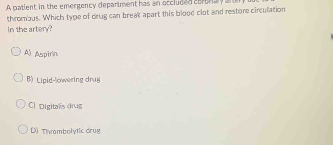 A patient in the emergency department has an occluded coronary aftery dut
thrombus. Which type of drug can break apart this blood clot and restore circulation
in the artery?
A) Aspirin
B) Lipid-lowering drug
C) Digitalis drug
D) Thrombolytic drug