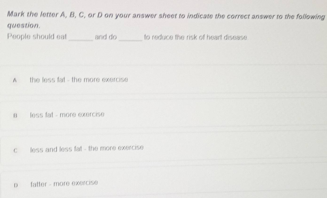 Mark the letter A, B, C, or D on your answer sheet to indicate the correct answer to the following
question.
People should eat _and do _to reduce the risk of heart disease.
A the less fat - the more exercise
B less fat - more exercise
c less and less fat - the more exercise
D fatter - more exercise