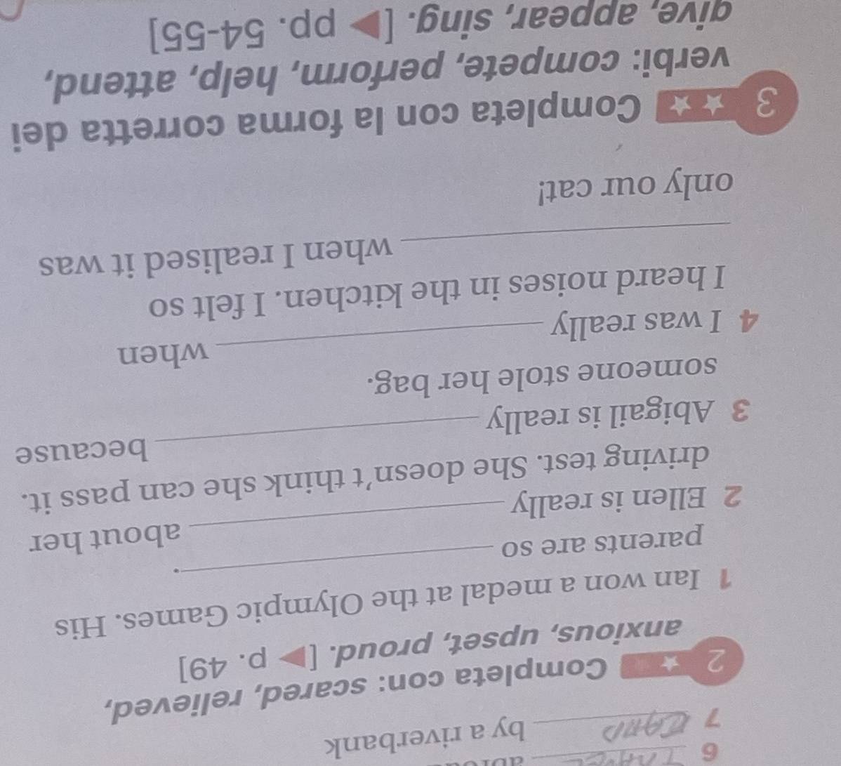 al 
7 
_by a riverbank 
2 e Completa con: scared, relieved, 
anxious, upset, proud. [p.49]
_ 
1 Ian won a medal at the Olympic Games. His 
. 
parents are so 
2 Ellen is really _about her 
_ 
driving test. She doesn’t think she can pass it. 
because 
3 Abigail is really 
someone stole her bag. 
_when 
4 I was really 
I heard noises in the kitchen. I felt so 
_ 
when I realised it was 
only our cat! 
3 a Completa con la forma corretta dei 
verbi: compete, perform, help, attend, 
qive, appear, sing. [>p.54-55]