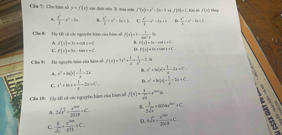 Cho hàm số y=f(x) xác định trên R thỏa mãn f'(x)=x^2-2x-3 và f(0)=1. Khi đó f(x) bằng
A.  x^3/3 -x^2-3x. B.  x^3/3 -x^2-3x+3. C.  x^3/3 -x^2-3x+1. D.  x^3/3 -x^2-3x+2.
Câu 8: Họ tất cả các nguyên hàm của hàm số f(x)=3- 1/sin^2x 1lambda
A. F(x)=3x+cot x+C. F(x)=3x-cot x+C.
B.
D.
C. F(x)=3x-tan x+C. F(x)=3x+tan x+C.
Câu 9: Họ nguyên hàm của hàm số f(x)=7x^6+ 1/x + 1/x^2 -2 là
A. x^7+ln |x|- 1/x -2x.
B. x^7+ln |x|+ 1/x -2x+C.
C. x^7+ln x+ 1/x -2x+C.
D. x^7+ln |x|- 1/x -2x+C.
5 2 ye
Câu 10: Họ tất cả các nguyên hàm của hàm số f(x)= 3/sqrt(x) +x^(2018)1lambda
B.
A. 2sqrt(x^3)+ x^(2019)/2019 +C.  3/2sqrt(x) +6054x^(2017)+C.
C.  6/sqrt(x) + x^(2019)/673 +C.
D. 6sqrt(x)+ x^(2019)/2019 +C.