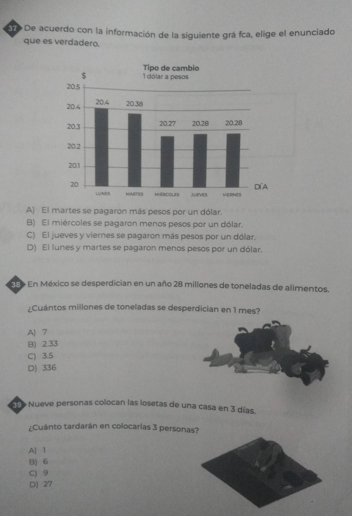 3re De acuerdo con la información de la siguiente grá fca, elige el enunciado
que es verdadero.
A) El martes se pagaron más pesos por un dólar.
B) El miércoles se pagaron menos pesos por un dólar.
C) El jueves y viernes se pagaron más pesos por un dólar.
D) El lunes y martes se pagaron menos pesos por un dólar.
38> En México se desperdician en un año 28 millones de toneladas de alimentos.
¿Cuántos millones de toneladas se desperdician en 1 mes?
A 7
B) 2.33
C) 3.5
D) 336
39» Nueve personas colocan las losetas de una casa en 3 días.
¿Cuánto tardarán en colocarlas 3 personas?
A) 1
B) 6
C) 9
D) 27