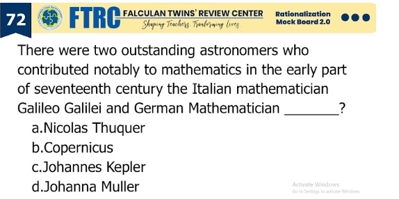 FTRC FALCULAN TWINS’ REVIEW CENTER Rationalization
Shapir Mock Board 2.0
There were two outstanding astronomers who
contributed notably to mathematics in the early part
of seventeenth century the Italian mathematician
Galileo Galilei and German Mathematician _?
a.Nicolas Thuquer
b.Copernicus
c.Johannes Kepler
d.Johanna Muller Go so Settings to acthurte Windows. Activate Windows