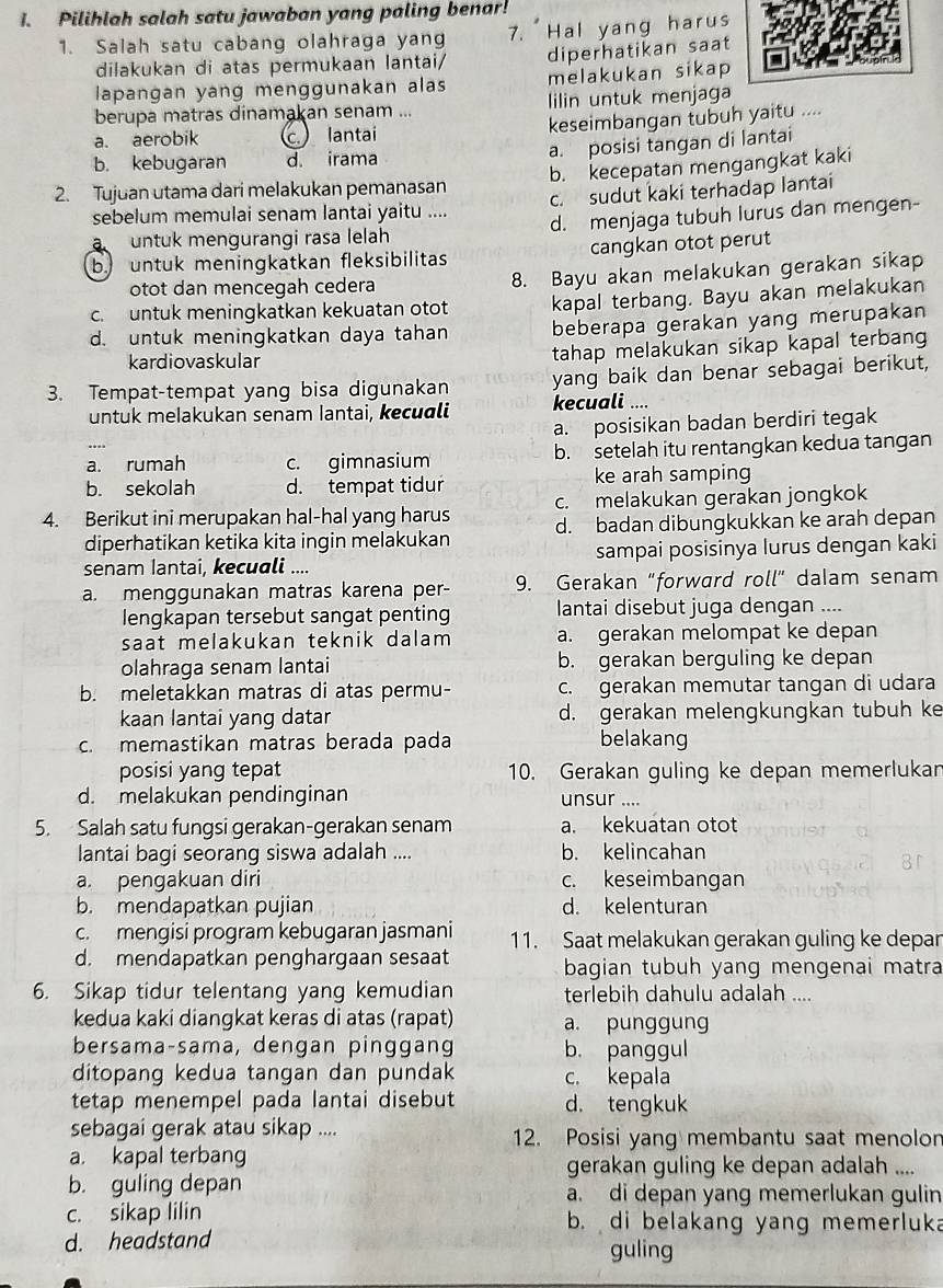 Pilihlah salah satu jawaban yang paling benar!
1. Salah satu cabang olahraga yang 7. Hal yang harus
dilakukan di atas permukaan lantai/ diperhatikan saat
lapangan yang menggunakan alas melakukan sikap
berupa matras dinamakan senam ... lilin untuk menjaga
a. aerobik c. lantai keseimbangan tubuh yaitu ....
a. posisi tangan di lantai
b. kebugaran d. irama
2. Tujuan utama dari melakukan pemanasan b. kecepatan mengangkat kaki
sebelum memulai senam lantai yaitu .... c. sudut kaki terhadap lantai
a   untuk mengurangi rasa lelah d. menjaga tubuh lurus dan mengen-
b. untuk meningkatkan fleksibilitas cangkan otot perut
otot dan mencegah cedera 8. Bayu akan melakukan gerakan sikap
c. untuk meningkatkan kekuatan otot kapal terbang. Bayu akan melakukan
d. untuk meningkatkan daya tahan beberapa gerakan yang merupakan
kardiovaskular
tahap melakukan sikap kapal terbang
3. Tempat-tempat yang bisa digunakan yang baik dan benar sebagai berikut,
untuk melakukan senam Iantai, kecuɑli kecuali ....
a. posisikan badan berdiri tegak
a. rumah c. gimnasium b. setelah itu rentangkan kedua tangan
b. sekolah d. tempat tidur ke arah samping
4. Berikut ini merupakan hal-hal yang harus c. melakukan gerakan jongkok
diperhatikan ketika kita ingin melakukan d. badan dibungkukkan ke arah depan
senam Iantai, kecuali .... sampai posisinya lurus dengan kaki
a. menggunakan matras karena per- 9. Gerakan "forward roll" dalam senam
lengkapan tersebut sangat penting  lantai disebut juga dengan ....
saat melakukan teknik dalam a. gerakan melompat ke depan
olahraga senam lantai b. gerakan berguling ke depan
b. meletakkan matras di atas permu- c. gerakan memutar tangan di udara
kaan lantai yang datar d. gerakan melengkungkan tubuh ke
c. memastikan matras berada pada belakang
posisi yang tepat 10. Gerakan guling ke depan memerlukan
d. melakukan pendinginan unsur ....
5. Salah satu fungsi gerakan-gerakan senam a. kekuatan otot
lantai bagi seorang siswa adalah .... b. kelincahan
a. pengakuan diri c. keseimbangan
b. mendapatkan pujian d. kelenturan
c. mengisi program kebugaran jasmani 11. Saat melakukan gerakan guling ke depar
d. mendapatkan penghargaan sesaat bagian tubuh yang mengenai matra
6. Sikap tidur telentang yang kemudian terlebih dahulu adalah ....
kedua kaki diangkat keras di atas (rapat) a. punggung
bersama-sama, dengan pinggang b. panggul
ditopang kedua tangan dan pundak c. kepala
tetap menempel pada lantai disebut d. tengkuk
sebagai gerak atau sikap .... 12. Posisi yang membantu saat menolon
a. kapal terbang gerakan guling ke depan adalah ....
b. guling depan a. di depan yang memerlukan gulin
c. sikap lilin b. di belakang yang memerluka
d. headstand
guling