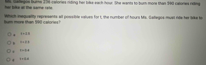 Ms. Gallegos burns 236 calories riding her bike each hour. She wants to burn more than 590 calories riding
her bike at the same rate.
Which inequality represents all possible values for t, the number of hours Ms. Gallegos must ride her bike to
burn more than 590 calories?
t>2.5
b t<2.5
C t>0.4
d 1<0.4