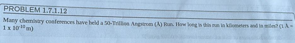 PROBLEM 1.7.1.12 
Many chemistry conferences have held a 50-Trillion Angstrom (Å) Run. How long is this run in kilometers and in miles? (1A=
1* 10^(-10)m)