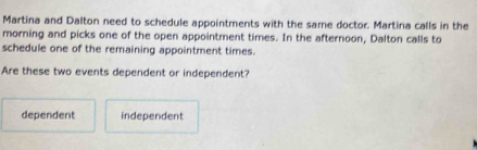 Martina and Dalton need to schedule appointments with the same doctor. Martina calls in the
morning and picks one of the open appointment times. In the afternoon, Dalton calls to
schedule one of the remaining appointment times.
Are these two events dependent or independent?
dependent independent