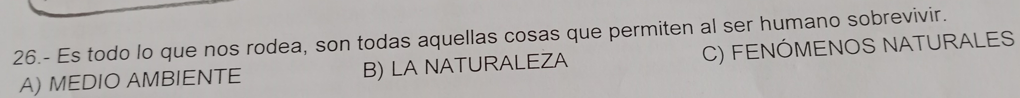 26.- Es todo lo que nos rodea, son todas aquellas cosas que permiten al ser humano sobrevivir.
A) MEDIO AMBIENTE B) LA NATURALEZA C) FENÓMENOS NATURALES