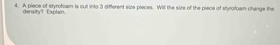 A piece of styrofoam is cut into 3 different size pieces. Will the size of the piece of styrofoam change the 
density? Explain.