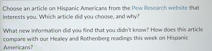 Choose an article on Hispanic Americans from the Pew Research website that 
interests you.' Which article did you choose, and why? 
What new information did you find that you didn't know? How does this article 
compare with our Healey and Rothenberg readings this week on Hispanic 
Americans?