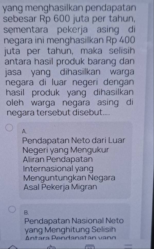 yang menghasilkan pendapatan
sebesar Rp 600 juta per tahun,
sementara pekerja asing di
negara ini menghasilkan Rp 400
juta per tahun, maka selisih
antara hasil produk barang dan
jasa yang dihasilkan warga
negara di luar negeri dengan
hasil produk yang dihasilkan 
oleh warga negara asing di
negara tersebut disebut....
A.
Pendapatan Neto dari Luar
Negeri yang Mengukur
Aliran Pendapatan
Internasional yang
Menguntungkan Negara
Asal Pekerja Migran
B.
Pendapatan Nasional Neto
yang Menghitung Selisih
Antara P en d a na t an v 
overline □  
=