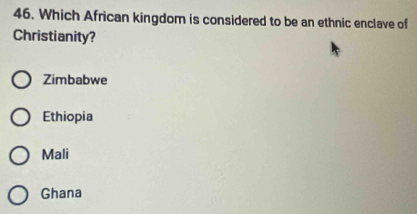 Which African kingdom is considered to be an ethnic enclave of
Christianity?
Zimbabwe
Ethiopia
Mali
Ghana