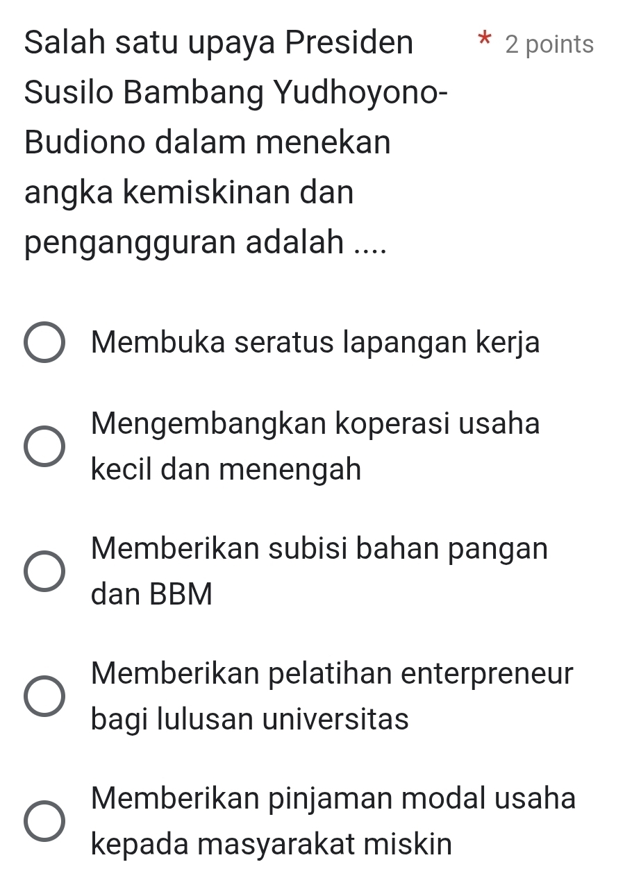 Salah satu upaya Presiden 2 points
Susilo Bambang Yudhoyono-
Budiono dalam menekan
angka kemiskinan dan
pengangguran adalah ....
Membuka seratus lapangan kerja
Mengembangkan koperasi usaha
kecil dan menengah
Memberikan subisi bahan pangan
dan BBM
Memberikan pelatihan enterpreneur
bagi lulusan universitas
Memberikan pinjaman modal usaha
kepada masyarakat miskin