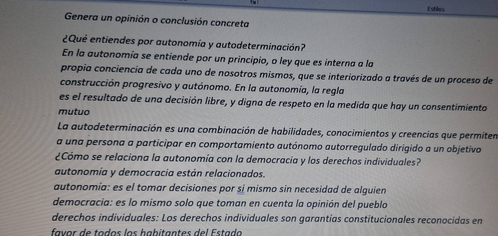 Estilos
Genera un opinión o conclusión concreta
¿Qué entiendes por autonomía y autodeterminación?
En la autonomía se entiende por un principio, o ley que es interna a la
propia conciencia de cada uno de nosotros mismos, que se interiorizado a través de un proceso de
construcción progresivo y autónomo. En la autonomía, la regla
es el resultado de una decisión libre, y digna de respeto en la medida que hay un consentimiento
mutuo
La autodeterminación es una combinación de habilidades, conocimientos y creencias que permiten
a una persona a participar en comportamiento autónomo autorregulado dirigido a un objetivo
¿Cómo se relaciona la autonomía con la democracia y los derechos individuales?
autonomía y democracia están relacionados.
autonomía: es el tomar decisiones por si mismo sin necesidad de alguien
democracia: es lo mismo solo que toman en cuenta la opinión del pueblo
derechos individuales: Los derechos individuales son garantías constitucionales reconocidas en
favor de todos los habitantes del Estado