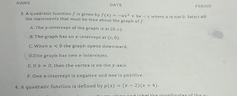 NAME DATE PERIOD
3. A quadratic function f is given by f(x)=-ax^2+bx-c where a is not 0. Select all
the statements that must be true about the graph of f.
A. The y-intercept of the graph is at (0,c).
B. The graph has an x-intercept at (c,0).
C. When a<0</tex> the graph opens downward.
D. The graph has two x-intercepts.
E.If b=0 , then the vertex is on the y-axis.
F. One x-intercept is negative and one is positive.
4. A quadratic function is defined by p(x)=(x-2)(x+4).