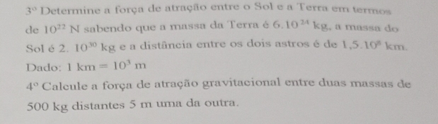 3° Determine a força de atração entre o Sol e a Terra em termos 
de 10^(22)N sabendo que a massa da Terra é 6.10^(24)kg , a massa do 
Sol é 2.10^(30)kg e a distância entre os dois astros é de 1,5.10^8km. 
Dado: 1km=10^3m
4° Calcule a força de atração gravitacional entre duas massas de
500 kg distantes 5 m uma da outra.