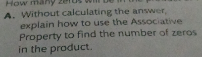 How many zeros wi be 
A. Without calculating the answer, 
explain how to use the Associative 
Property to find the number of zeros 
in the product.