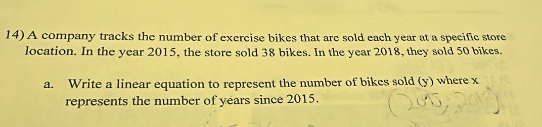 A company tracks the number of exercise bikes that are sold each year at a specific store 
location. In the year 2015, the store sold 38 bikes. In the year 2018, they sold 50 bikes. 
a. Write a linear equation to represent the number of bikes sold (y) where x
represents the number of years since 2015.