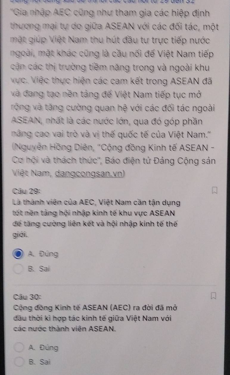 'Gia nhập AEC cũng như tham gia các hiệp định
thương mại tự do giữa ASEAN với các đối tác, một
mặt giúp Việt Nam thu hút đầu tư trực tiếp nước
ngoài, mặt khác cũng là cầu nối đế Việt Nam tiếp
cận các thị trường tiềm năng trong và ngoài khu
Vực. Việc thực hiện các cam kết trong ASEAN đã
và đang tạo nền táng để Việt Nam tiếp tục mở
rộng và tăng cường quan hệ với các đối tác ngoài
ASEAN, nhất là các nước lớn, qua đó góp phần
nâng cao vai trò và vị thế quốc tế của Việt Nam.''
(Nguyễn Hồng Diên, "Cộng đồng Kinh tế ASEAN -
Cơ hội và thách thức'', Báo điện tử Đảng Cộng sản
Việt Nam, dangcongsan.vn)
Câu 29:
Là thành viên của AEC, Việt Nam cần tận dụng
tốt nền táng hội nhập kinh tế khu vực ASEAN
để tăng cường liên kết và hội nhập kinh tế thế
giới.
A. Đúng
B. Sai
Câu 30:
Cộng đồng Kinh tế ASEAN (AEC) ra đời đã mở
đầu thời kì hợp tác kinh tế giữa Việt Nam với
các nước thành viên ASEAN.
A. Đúng
B. Sai