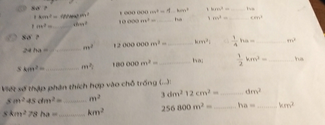 88°?
1km^2= m^2 1000000m^2= km^3 、 km^2= _  ha
1m^2= _ dm^2 10000m^2= _ ha 、 m^2= _ cm^2
88° ,
24/M= _ m^2 12000000m^2= _ km^2  1/4 ha= _ m^2
5km^2= _ m^2 180000m^2= _ ha;  1/2 km^2= _ha 
Việt số thập phân thích hợp vào chỗ trống (...):
3dm^212cm^2= _ dm^2
5m^245dm^2= _ m^2
8km^278ha= _ km^2
256800m^2= _ ha= _ km^2