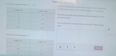 Problem 3 
There is a proportional relationship batween a length measured 
Constant of proportionality: 1 10xn centmeters and the same length measured in millimeters. 
ere are your tables and constants of proportionality from the 
rinvious screens. 
her ? ow are these two constants of proportionality related to each 
Constant of proportionality: 10
V Subm!