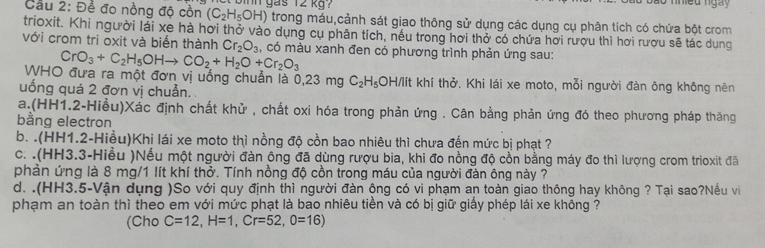 Cầu 2: Để đo nồng độ cồn (C_2H_5OH) binh gas 12 kg?
inieu ngày
trong máu,cảnh sát giao thông sử dụng các dụng cụ phân tích có chứa bột crom
trioxit. Khi người lái xe hà hơi thở vào dụng cụ phân tích, nếu trong hơi thở có chứa hơi rượu thì hơi rượu sẽ tác dụng
với crom tri oxit và biến thành Cr_2O_3 , có màu xanh đen có phương trình phản ứng sau:
CrO_3+C_2H_5OHto CO_2+H_2O+Cr_2O_3
WHO đưa ra một đơn vị uống chuẩn là 0,23 mg C_2H_5 OH/lít khí thở. Khi lái xe moto, mỗi người đàn ông không nên
uống quá 2 đơn vị chuẩn.
a.(HH1.2-Hiều)Xác định chất khử , chất oxi hóa trong phản ứng . Cân bằng phản ứng đó theo phương pháp thăng
bằng electron
b. .(HH1.2-Hiều)Khi lái xe moto thì nồng độ cồn bao nhiêu thì chưa đến mức bị phạt ?
c. .(HH3.3-Hiều )Nếu một người đàn ông đã dùng rượu bia, khi đo nồng độ cồn bằng máy đo thì lượng crom trioxit đã
phản ứng là 8 mg/1 lít khí thở. Tính nồng độ cồn trong máu của người đàn ông này ?
d. .(HH3.5-Vận dụng )So với quy định thì người đàn ông có vi phạm an toàn giao thông hay không ? Tại sao?Nếu vi
phạm an toàn thì theo em với mức phạt là bao nhiêu tiền và có bị giữ giấy phép lái xe không ?
(Cho C=12,H=1,Cr=52,O=16)