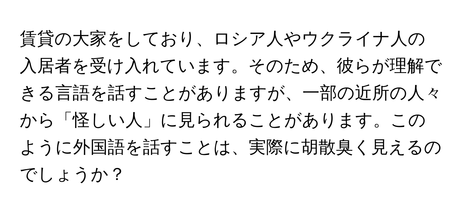 賃貸の大家をしており、ロシア人やウクライナ人の入居者を受け入れています。そのため、彼らが理解できる言語を話すことがありますが、一部の近所の人々から「怪しい人」に見られることがあります。このように外国語を話すことは、実際に胡散臭く見えるのでしょうか？